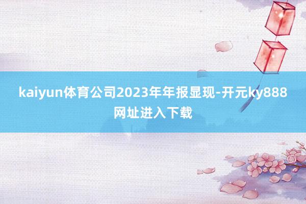 kaiyun体育公司2023年年报显现-开元ky888网址进入下载