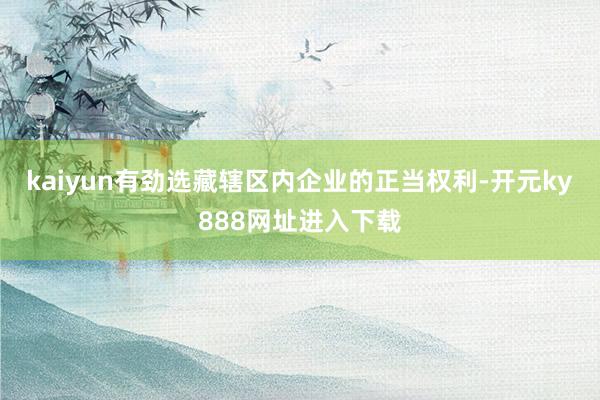 kaiyun有劲选藏辖区内企业的正当权利-开元ky888网址进入下载