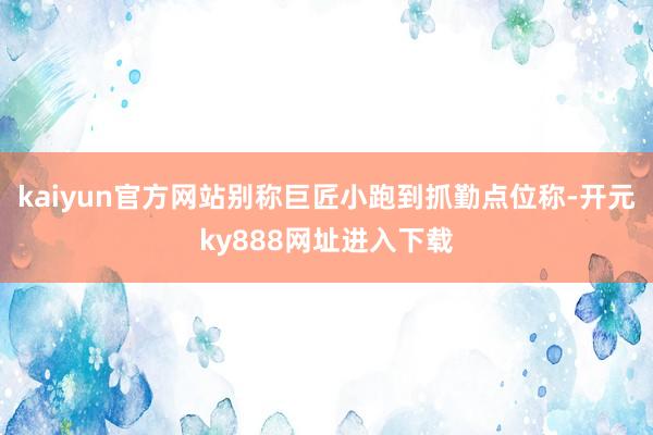 kaiyun官方网站别称巨匠小跑到抓勤点位称-开元ky888网址进入下载