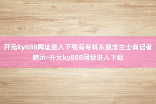 开元ky888网址进入下载有专科东说念主士向记者暗示-开元ky888网址进入下载