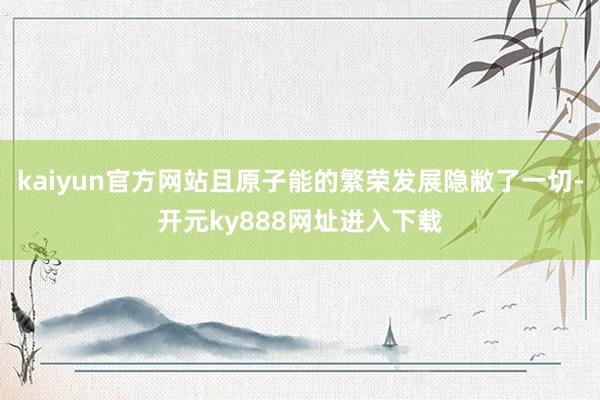 kaiyun官方网站且原子能的繁荣发展隐敝了一切-开元ky888网址进入下载