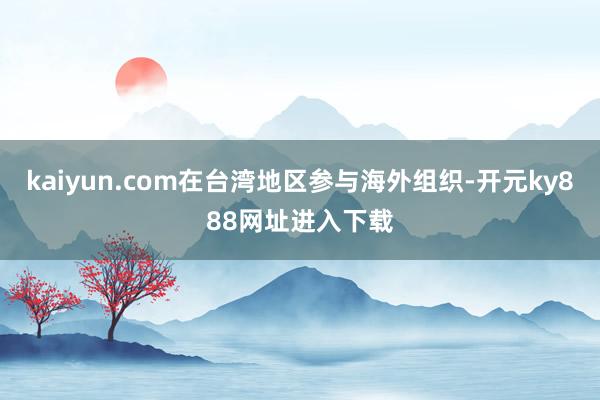 kaiyun.com在台湾地区参与海外组织-开元ky888网址进入下载