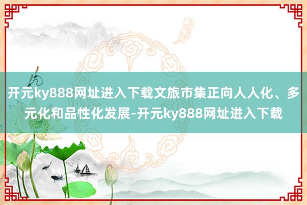 开元ky888网址进入下载文旅市集正向人人化、多元化和品性化发展-开元ky888网址进入下载