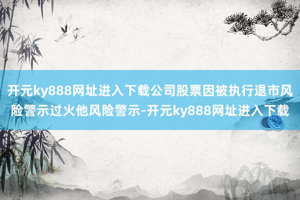 开元ky888网址进入下载公司股票因被执行退市风险警示过火他风险警示-开元ky888网址进入下载