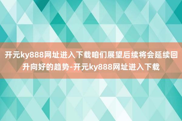 开元ky888网址进入下载咱们展望后续将会延续回升向好的趋势-开元ky888网址进入下载