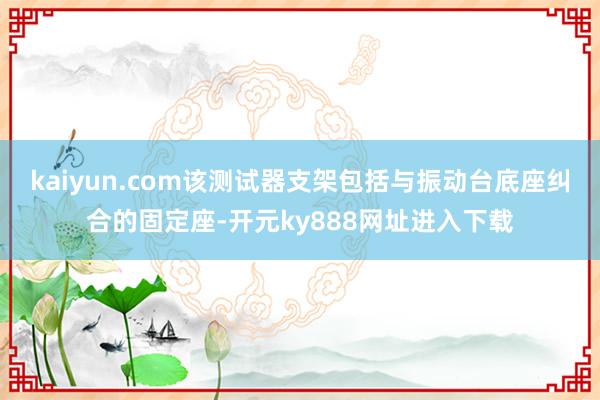 kaiyun.com该测试器支架包括与振动台底座纠合的固定座-开元ky888网址进入下载