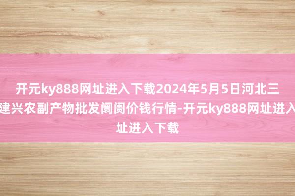 开元ky888网址进入下载2024年5月5日河北三河市建兴农副产物批发阛阓价钱行情-开元ky888网址进入下载