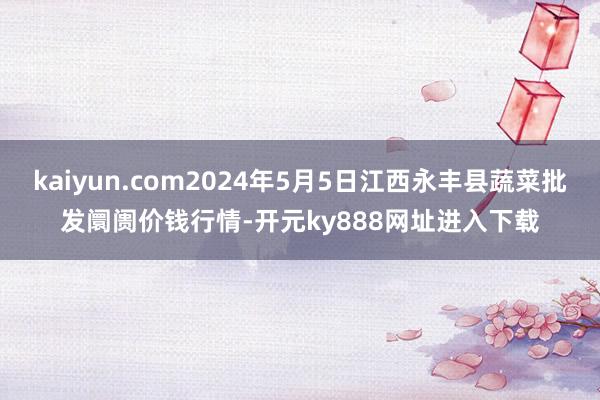 kaiyun.com2024年5月5日江西永丰县蔬菜批发阛阓价钱行情-开元ky888网址进入下载