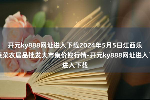 开元ky888网址进入下载2024年5月5日江西乐平蔬菜农居品批发大市集价钱行情-开元ky888网址进入下载