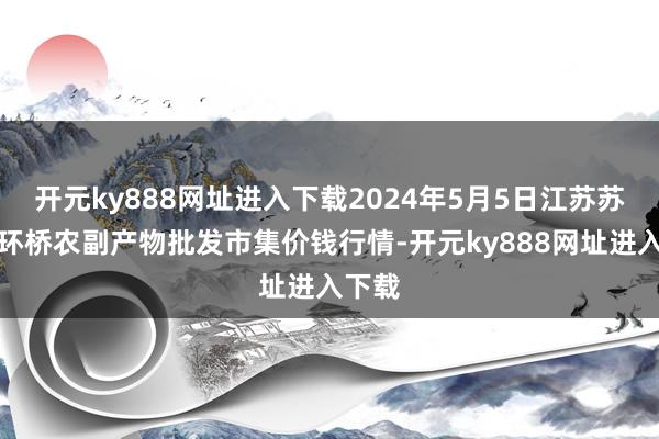 开元ky888网址进入下载2024年5月5日江苏苏州南环桥农副产物批发市集价钱行情-开元ky888网址进入下载