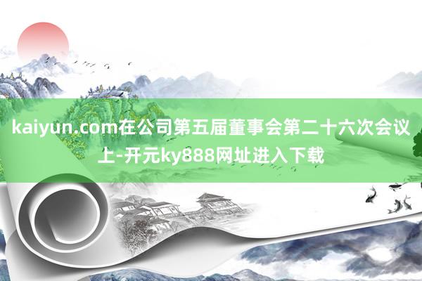 kaiyun.com在公司第五届董事会第二十六次会议上-开元ky888网址进入下载