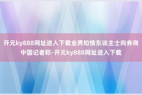 开元ky888网址进入下载业界知情东谈主士向券商中国记者称-开元ky888网址进入下载