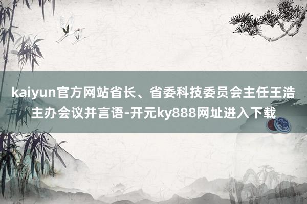 kaiyun官方网站省长、省委科技委员会主任王浩主办会议并言语-开元ky888网址进入下载