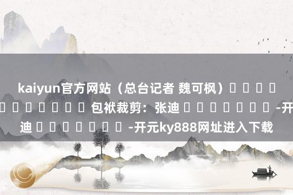 kaiyun官方网站（总台记者 魏可枫）												  								包袱裁剪：张迪 							-开元ky888网址进入下载