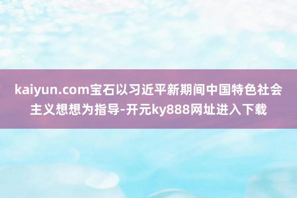 kaiyun.com宝石以习近平新期间中国特色社会主义想想为指导-开元ky888网址进入下载