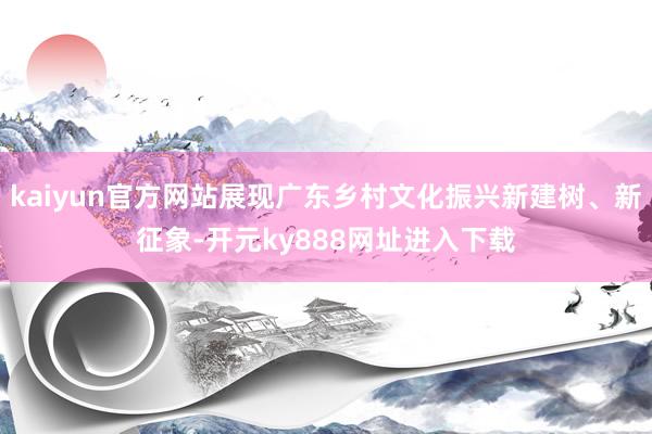 kaiyun官方网站展现广东乡村文化振兴新建树、新征象-开元ky888网址进入下载