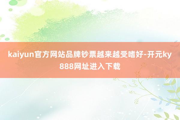 kaiyun官方网站品牌钞票越来越受嗜好-开元ky888网址进入下载