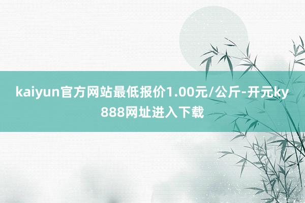 kaiyun官方网站最低报价1.00元/公斤-开元ky888网址进入下载