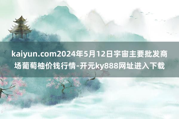 kaiyun.com2024年5月12日宇宙主要批发商场葡萄柚价钱行情-开元ky888网址进入下载