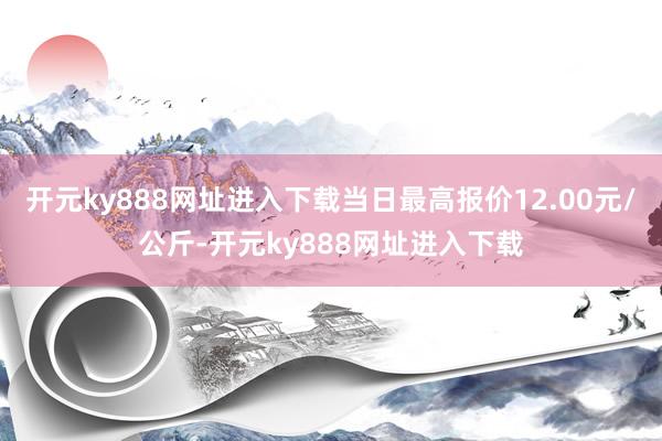 开元ky888网址进入下载当日最高报价12.00元/公斤-开元ky888网址进入下载