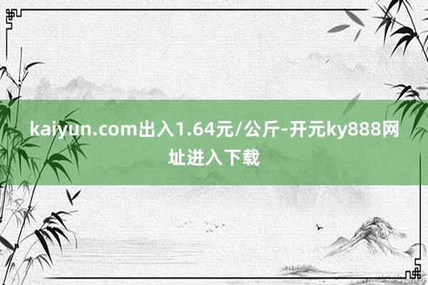 kaiyun.com出入1.64元/公斤-开元ky888网址进入下载