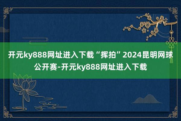 开元ky888网址进入下载“挥拍”2024昆明网球公开赛-开元ky888网址进入下载