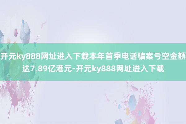 开元ky888网址进入下载本年首季电话骗案亏空金额达7.89亿港元-开元ky888网址进入下载