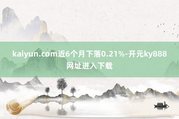 kaiyun.com近6个月下落0.21%-开元ky888网址进入下载