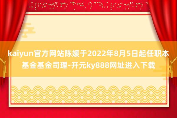 kaiyun官方网站陈媛于2022年8月5日起任职本基金基金司理-开元ky888网址进入下载