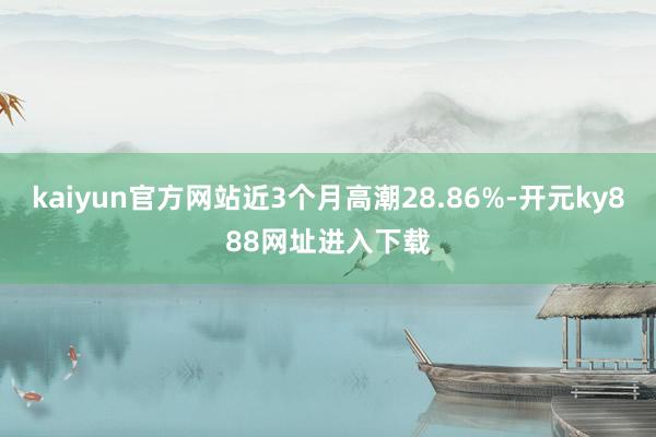 kaiyun官方网站近3个月高潮28.86%-开元ky888网址进入下载