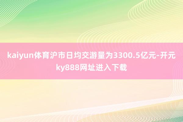 kaiyun体育沪市日均交游量为3300.5亿元-开元ky888网址进入下载