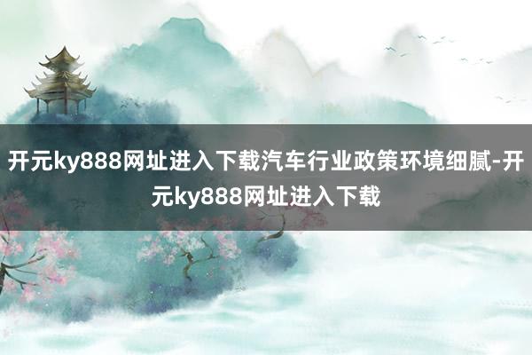 开元ky888网址进入下载汽车行业政策环境细腻-开元ky888网址进入下载