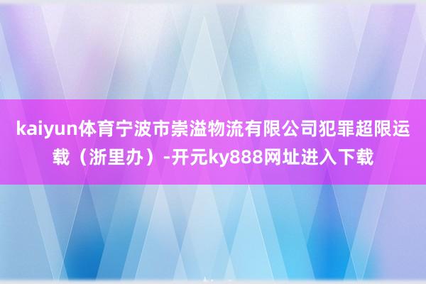 kaiyun体育宁波市崇溢物流有限公司犯罪超限运载（浙里办）-开元ky888网址进入下载