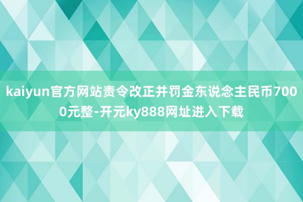 kaiyun官方网站责令改正并罚金东说念主民币7000元整-开元ky888网址进入下载