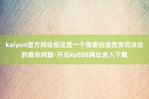 kaiyun官方网站但这是一个需要创造性责罚决议的复杂问题-开元ky888网址进入下载