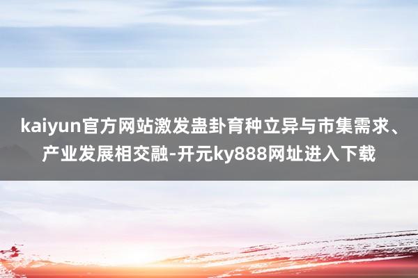 kaiyun官方网站激发蛊卦育种立异与市集需求、产业发展相交融-开元ky888网址进入下载