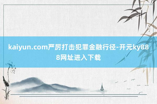 kaiyun.com严厉打击犯罪金融行径-开元ky888网址进入下载