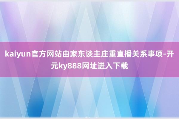 kaiyun官方网站由家东谈主庄重直播关系事项-开元ky888网址进入下载