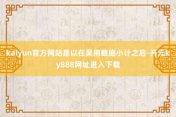 kaiyun官方网站是以在吴用略施小计之后-开元ky888网址进入下载