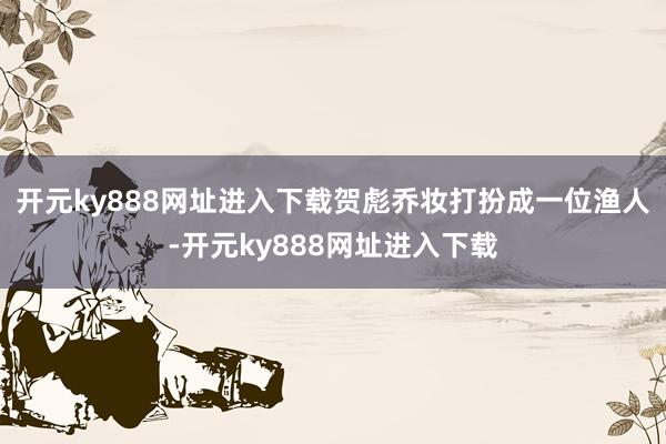 开元ky888网址进入下载贺彪乔妆打扮成一位渔人-开元ky888网址进入下载