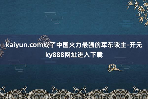 kaiyun.com成了中国火力最强的军东谈主-开元ky888网址进入下载