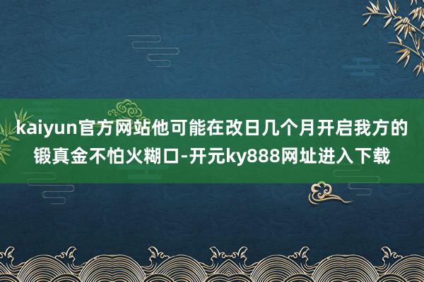 kaiyun官方网站他可能在改日几个月开启我方的锻真金不怕火糊口-开元ky888网址进入下载