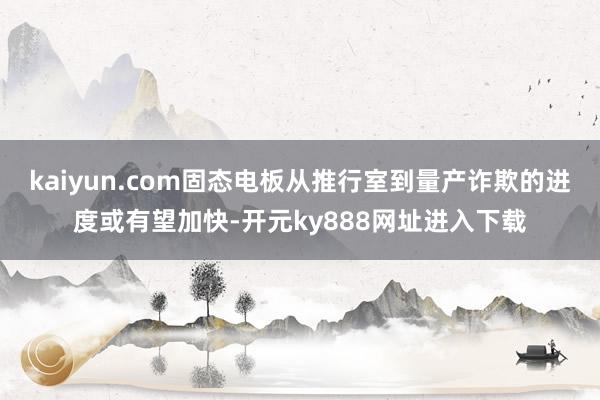 kaiyun.com固态电板从推行室到量产诈欺的进度或有望加快-开元ky888网址进入下载