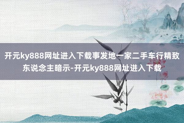 开元ky888网址进入下载事发地一家二手车行精致东说念主暗示-开元ky888网址进入下载