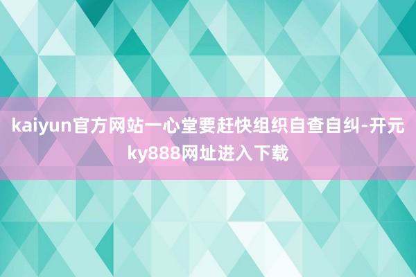 kaiyun官方网站一心堂要赶快组织自查自纠-开元ky888网址进入下载