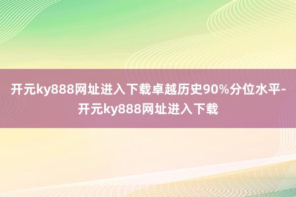 开元ky888网址进入下载卓越历史90%分位水平-开元ky888网址进入下载