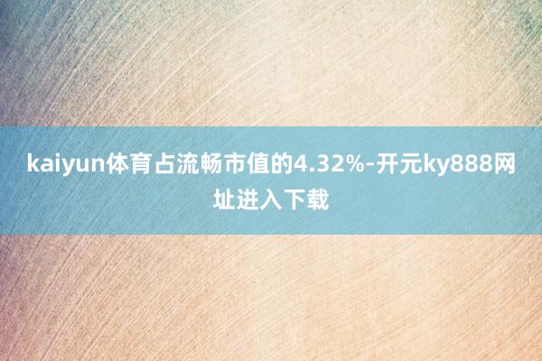 kaiyun体育占流畅市值的4.32%-开元ky888网址进入下载