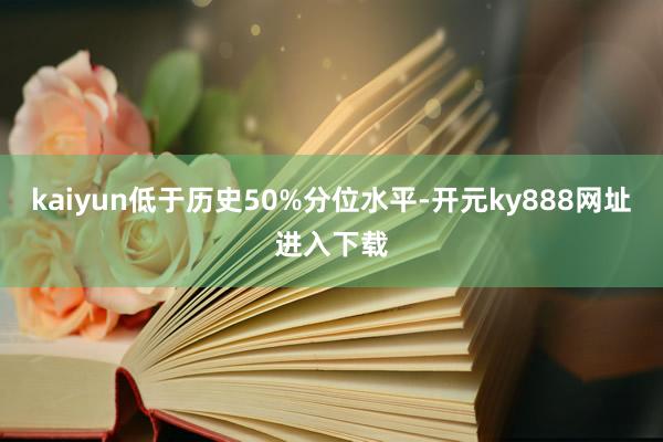 kaiyun低于历史50%分位水平-开元ky888网址进入下载