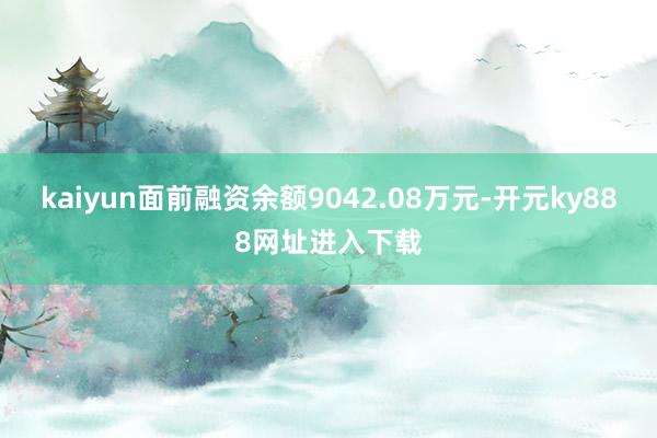 kaiyun面前融资余额9042.08万元-开元ky888网址进入下载