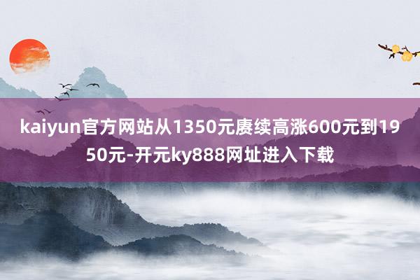 kaiyun官方网站从1350元赓续高涨600元到1950元-开元ky888网址进入下载